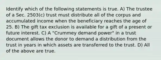 Identify which of the following statements is true. A) The trustee of a Sec. 2503(c) trust must distribute all of the corpus and accumulated income when the beneficiary reaches the age of 25. B) The gift tax exclusion is available for a gift of a present or future interest. C) A "Crummey demand power" in a trust document allows the donor to demand a distribution from the trust in years in which assets are transferred to the trust. D) All of the above are true.