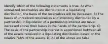 Identify which of the following statements is true. A) When unrealized receivables are distributed in a liquidating distribution, the basis of the receivables will be increased. B) The bases of unrealized receivables and inventory distributed by a partnership in liquidation of a partnership interest are never increased above their bases in the hands of the partnership. C) The basis of the partnership interest is apportioned between all of the assets received in a liquidating distribution based on the relative FMVs of the assets. D) All of the above are false