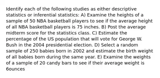 Identify each of the following studies as either descriptive statistics or inferential statistics: A) Examine the heights of a sample of 50 NBA basketball players to see if the average height of all NBA basketball players is 75 inches. B) Post the average midterm score for the statistics class. C) Estimate the percentage of the US population that will vote for George W. Bush in the 2004 presidential election. D) Select a random sample of 250 babies born in 2002 and estimate the birth weight of all babies born during the same year. E) Examine the weights of a sample of 20 candy bars to see if their average weight is 6ounces