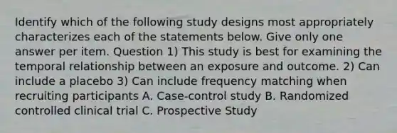 Identify which of the following study designs most appropriately characterizes each of the statements below. Give only one answer per item. Question 1) This study is best for examining the temporal relationship between an exposure and outcome. 2) Can include a placebo 3) Can include frequency matching when recruiting participants A. Case-control study B. Randomized controlled clinical trial C. Prospective Study