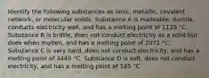 Identify the following substances as ionic, metallic, covalent network, or molecular solids: Substance A is malleable, ductile, conducts electricity well, and has a melting point of 1135 °C. Substance B is brittle, does not conduct electricity as a solid but does when molten, and has a melting point of 2072 °C. Substance C is very hard, does not conduct electricity, and has a melting point of 3440 °C. Substance D is soft, does not conduct electricity, and has a melting point of 185 °C