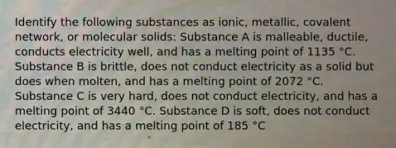 Identify the following substances as ionic, metallic, covalent network, or molecular solids: Substance A is malleable, ductile, conducts electricity well, and has a melting point of 1135 °C. Substance B is brittle, does not conduct electricity as a solid but does when molten, and has a melting point of 2072 °C. Substance C is very hard, does not conduct electricity, and has a melting point of 3440 °C. Substance D is soft, does not conduct electricity, and has a melting point of 185 °C