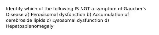 Identify which of the following IS NOT a symptom of Gaucher's Disease a) Peroxisomal dysfunction b) Accumulation of cerebroside lipids c) Lysosomal dysfunction d) Hepatosplenomegaly