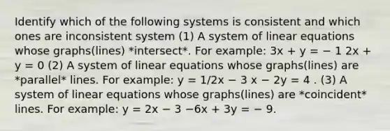 Identify which of the following systems is consistent and which ones are inconsistent system (1) A system of linear equations whose graphs(lines) *intersect*. For example: 3x + y = − 1 2x + y = 0 (2) A system of linear equations whose graphs(lines) are *parallel* lines. For example: y = 1/2x − 3 x − 2y = 4 . (3) A system of linear equations whose graphs(lines) are *coincident* lines. For example: y = 2x − 3 −6x + 3y = − 9.