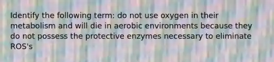 Identify the following term: do not use oxygen in their metabolism and will die in aerobic environments because they do not possess the protective enzymes necessary to eliminate ROS's