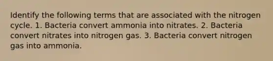 Identify the following terms that are associated with the nitrogen cycle. 1. Bacteria convert ammonia into nitrates. 2. Bacteria convert nitrates into nitrogen gas. 3. Bacteria convert nitrogen gas into ammonia.