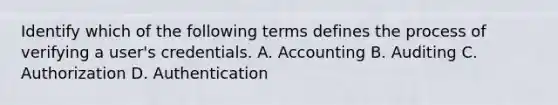 Identify which of the following terms defines the process of verifying a user's credentials. A. Accounting B. Auditing C. Authorization D. Authentication