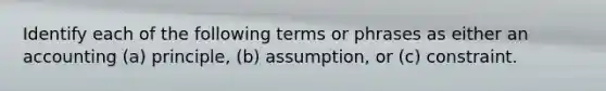 Identify each of the following terms or phrases as either an accounting (a) principle, (b) assumption, or (c) constraint.