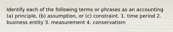 Identify each of the following terms or phrases as an accounting (a) principle, (b) assumption, or (c) constraint. 1. time period 2. business entity 3. measurement 4. conservatism