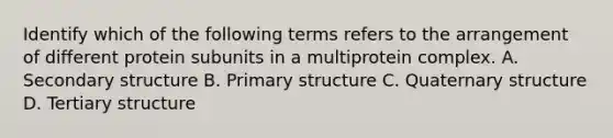 Identify which of the following terms refers to the arrangement of different protein subunits in a multiprotein complex. A. <a href='https://www.questionai.com/knowledge/kRddrCuqpV-secondary-structure' class='anchor-knowledge'>secondary structure</a> B. <a href='https://www.questionai.com/knowledge/knHR7ecP3u-primary-structure' class='anchor-knowledge'>primary structure</a> C. Quaternary structure D. Tertiary structure