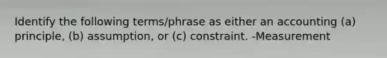 Identify the following terms/phrase as either an accounting (a) principle, (b) assumption, or (c) constraint. -Measurement