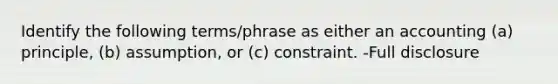 Identify the following terms/phrase as either an accounting (a) principle, (b) assumption, or (c) constraint. -Full disclosure