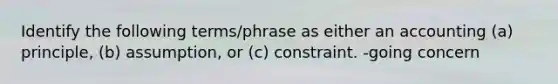 Identify the following terms/phrase as either an accounting (a) principle, (b) assumption, or (c) constraint. -going concern