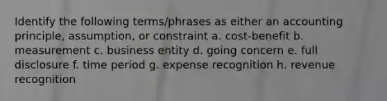 Identify the following terms/phrases as either an accounting principle, assumption, or constraint a. cost-benefit b. measurement c. business entity d. going concern e. full disclosure f. time period g. expense recognition h. revenue recognition