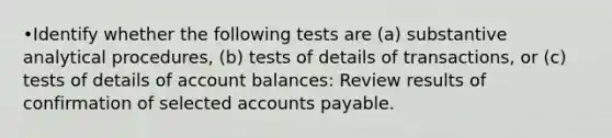 •Identify whether the following tests are (a) substantive analytical procedures, (b) tests of details of transactions, or (c) tests of details of account balances: Review results of confirmation of selected accounts payable.