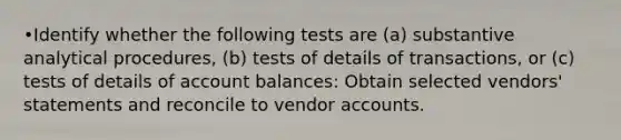 •Identify whether the following tests are (a) substantive analytical procedures, (b) tests of details of transactions, or (c) tests of details of account balances: Obtain selected vendors' statements and reconcile to vendor accounts.