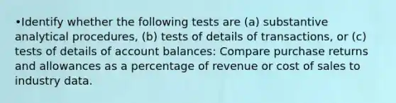 •Identify whether the following tests are (a) substantive analytical procedures, (b) tests of details of transactions, or (c) tests of details of account balances: Compare purchase returns and allowances as a percentage of revenue or cost of sales to industry data.