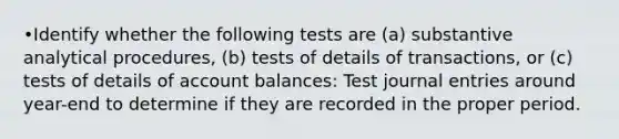 •Identify whether the following tests are (a) substantive analytical procedures, (b) tests of details of transactions, or (c) tests of details of account balances: Test journal entries around year-end to determine if they are recorded in the proper period.