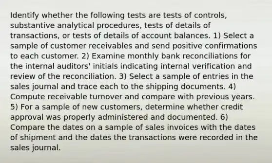 Identify whether the following tests are tests of controls, substantive analytical procedures, tests of details of transactions, or tests of details of account balances. 1) Select a sample of customer receivables and send positive confirmations to each customer. 2) Examine monthly bank reconciliations for the internal auditors' initials indicating internal verification and review of the reconciliation. 3) Select a sample of entries in the sales journal and trace each to the shipping documents. 4) Compute receivable turnover and compare with previous years. 5) For a sample of new customers, determine whether credit approval was properly administered and documented. 6) Compare the dates on a sample of sales invoices with the dates of shipment and the dates the transactions were recorded in the sales journal.