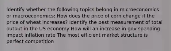 Identify whether the following topics belong in microeconomics or​ macroeconomics: How does the price of corn change if the price of wheat increases? Identify the best measurement of total output in the US economy How will an increase in gov spending impact inflation rate The most efficient market structure is perfect competition