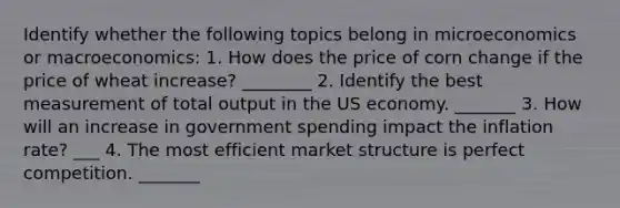 Identify whether the following topics belong in microeconomics or​ macroeconomics: 1. How does the price of corn change if the price of wheat​ increase? ________ 2. Identify the best measurement of total output in the US economy. _______ 3. How will an increase in government spending impact the inflation​ rate? ___ 4. The most efficient market structure is perfect competition. _______