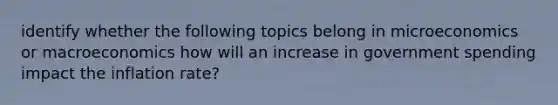 identify whether the following topics belong in microeconomics or macroeconomics how will an increase in government spending impact the inflation rate?