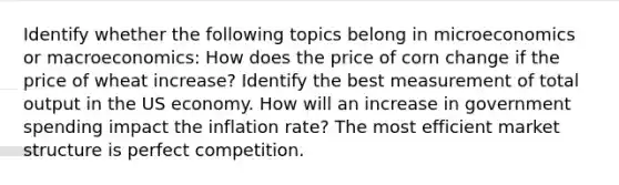 Identify whether the following topics belong in microeconomics or​ macroeconomics: How does the price of corn change if the price of wheat​ increase? Identify the best measurement of total output in the US economy. How will an increase in government spending impact the inflation​ rate? The most efficient market structure is perfect competition.