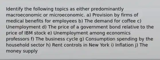 Identify the following topics as either predominantly macroeconomic or microeconomic. a) Provision by firms of medical benefits for employees b) The demand for coffee c) Unemployment d) The price of a government bond relative to the price of IBM stock e) Unemployment among economics professors f) The business cycle g) Consumption spending by the household sector h) Rent controls in New York i) Inflation j) The money supply