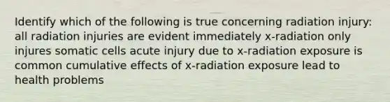 Identify which of the following is true concerning radiation injury: all radiation injuries are evident immediately x-radiation only injures somatic cells acute injury due to x-radiation exposure is common cumulative effects of x-radiation exposure lead to health problems