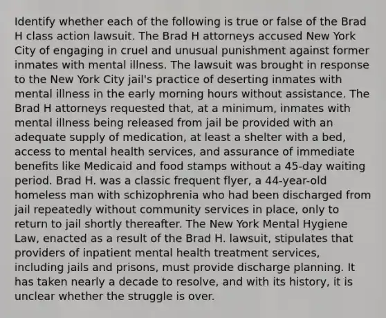 Identify whether each of the following is true or false of the Brad H class action lawsuit. The Brad H attorneys accused New York City of engaging in cruel and unusual punishment against former inmates with mental illness. The lawsuit was brought in response to the New York City jail's practice of deserting inmates with mental illness in the early morning hours without assistance. The Brad H attorneys requested that, at a minimum, inmates with mental illness being released from jail be provided with an adequate supply of medication, at least a shelter with a bed, access to mental health services, and assurance of immediate benefits like Medicaid and food stamps without a 45-day waiting period. Brad H. was a classic frequent flyer, a 44-year-old homeless man with schizophrenia who had been discharged from jail repeatedly without community services in place, only to return to jail shortly thereafter. The New York Mental Hygiene Law, enacted as a result of the Brad H. lawsuit, stipulates that providers of inpatient mental health treatment services, including jails and prisons, must provide discharge planning. It has taken nearly a decade to resolve, and with its history, it is unclear whether the struggle is over.