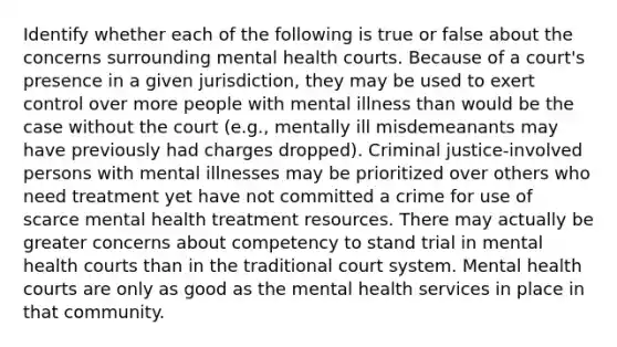 Identify whether each of the following is true or false about the concerns surrounding mental health courts. Because of a court's presence in a given jurisdiction, they may be used to exert control over more people with mental illness than would be the case without the court (e.g., mentally ill misdemeanants may have previously had charges dropped). Criminal justice-involved persons with mental illnesses may be prioritized over others who need treatment yet have not committed a crime for use of scarce mental health treatment resources. There may actually be greater concerns about competency to stand trial in mental health courts than in the traditional court system. Mental health courts are only as good as the mental health services in place in that community.