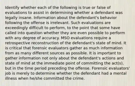 Identify whether each of the following is true or false of evaluations to assist in determining whether a defendant was legally insane. Information about the defendant's behavior following the offense is irrelevant. Such evaluations are exceedingly difficult to perform, to the point that some have called into question whether they are even possible to perform with any degree of accuracy. MSO evaluations require a retrospective reconstruction of the defendant's state of mind. It is critical that forensic evaluators gather as much information from as many different sources as possible. It is important to gather information not only about the defendant's actions and state of mind at the immediate point of committing the act(s), but in the time period preceding the offense. Forensic evaluators' job is merely to determine whether the defendant had a mental illness when he/she committed the crime.