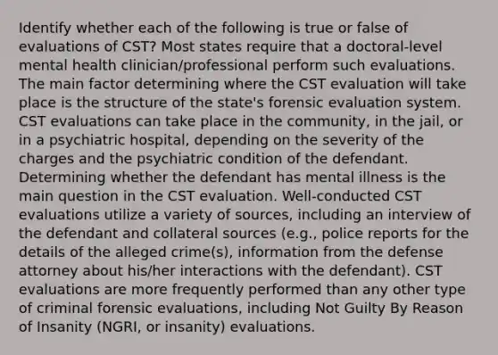 Identify whether each of the following is true or false of evaluations of CST? Most states require that a doctoral-level mental health clinician/professional perform such evaluations. The main factor determining where the CST evaluation will take place is the structure of the state's forensic evaluation system. CST evaluations can take place in the community, in the jail, or in a psychiatric hospital, depending on the severity of the charges and the psychiatric condition of the defendant. Determining whether the defendant has mental illness is the main question in the CST evaluation. Well-conducted CST evaluations utilize a variety of sources, including an interview of the defendant and collateral sources (e.g., police reports for the details of the alleged crime(s), information from the defense attorney about his/her interactions with the defendant). CST evaluations are more frequently performed than any other type of criminal forensic evaluations, including Not Guilty By Reason of Insanity (NGRI, or insanity) evaluations.