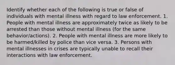 Identify whether each of the following is true or false of individuals with mental illness with regard to law enforcement. 1. People with mental illness are approximately twice as likely to be arrested than those without mental illness (for the same behavior/actions). 2. People with mental illness are more likely to be harmed/killed by police than vice versa. 3. Persons with mental illnesses in crises are typically unable to recall their interactions with law enforcement.