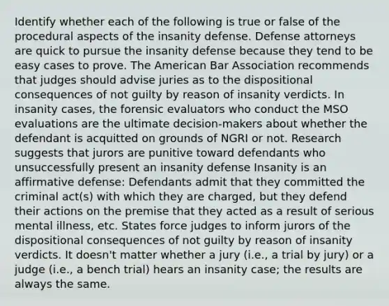 Identify whether each of the following is true or false of the procedural aspects of the insanity defense. Defense attorneys are quick to pursue the insanity defense because they tend to be easy cases to prove. The American Bar Association recommends that judges should advise juries as to the dispositional consequences of not guilty by reason of insanity verdicts. In insanity cases, the forensic evaluators who conduct the MSO evaluations are the ultimate decision-makers about whether the defendant is acquitted on grounds of NGRI or not. Research suggests that jurors are punitive toward defendants who unsuccessfully present an insanity defense Insanity is an affirmative defense: Defendants admit that they committed the criminal act(s) with which they are charged, but they defend their actions on the premise that they acted as a result of serious mental illness, etc. States force judges to inform jurors of the dispositional consequences of not guilty by reason of insanity verdicts. It doesn't matter whether a jury (i.e., a trial by jury) or a judge (i.e., a bench trial) hears an insanity case; the results are always the same.