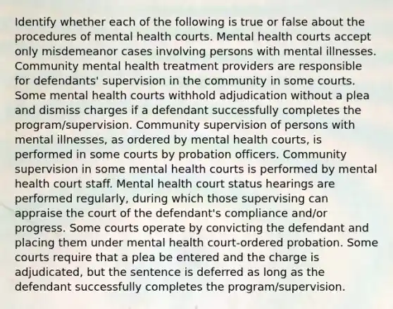 Identify whether each of the following is true or false about the procedures of mental health courts. Mental health courts accept only misdemeanor cases involving persons with mental illnesses. Community mental health treatment providers are responsible for defendants' supervision in the community in some courts. Some mental health courts withhold adjudication without a plea and dismiss charges if a defendant successfully completes the program/supervision. Community supervision of persons with mental illnesses, as ordered by mental health courts, is performed in some courts by probation officers. Community supervision in some mental health courts is performed by mental health court staff. Mental health court status hearings are performed regularly, during which those supervising can appraise the court of the defendant's compliance and/or progress. Some courts operate by convicting the defendant and placing them under mental health court-ordered probation. Some courts require that a plea be entered and the charge is adjudicated, but the sentence is deferred as long as the defendant successfully completes the program/supervision.