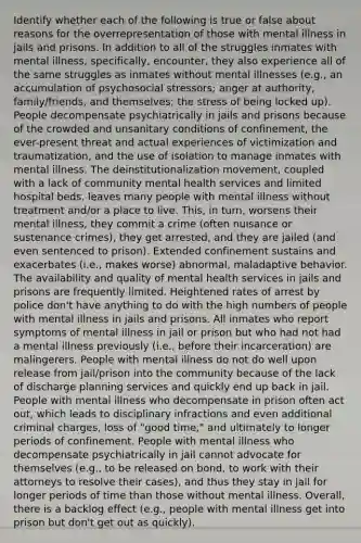 Identify whether each of the following is true or false about reasons for the overrepresentation of those with mental illness in jails and prisons. In addition to all of the struggles inmates with mental illness, specifically, encounter, they also experience all of the same struggles as inmates without mental illnesses (e.g., an accumulation of psychosocial stressors; anger at authority, family/friends, and themselves; the stress of being locked up). People decompensate psychiatrically in jails and prisons because of the crowded and unsanitary conditions of confinement, the ever-present threat and actual experiences of victimization and traumatization, and the use of isolation to manage inmates with mental illness. The deinstitutionalization movement, coupled with a lack of community mental health services and limited hospital beds, leaves many people with mental illness without treatment and/or a place to live. This, in turn, worsens their mental illness, they commit a crime (often nuisance or sustenance crimes), they get arrested, and they are jailed (and even sentenced to prison). Extended confinement sustains and exacerbates (i.e., makes worse) abnormal, maladaptive behavior. The availability and quality of mental health services in jails and prisons are frequently limited. Heightened rates of arrest by police don't have anything to do with the high numbers of people with mental illness in jails and prisons. All inmates who report symptoms of mental illness in jail or prison but who had not had a mental illness previously (i.e., before their incarceration) are malingerers. People with mental illness do not do well upon release from jail/prison into the community because of the lack of discharge planning services and quickly end up back in jail. People with mental illness who decompensate in prison often act out, which leads to disciplinary infractions and even additional criminal charges, loss of "good time," and ultimately to longer periods of confinement. People with mental illness who decompensate psychiatrically in jail cannot advocate for themselves (e.g., to be released on bond, to work with their attorneys to resolve their cases), and thus they stay in jail for longer periods of time than those without mental illness. Overall, there is a backlog effect (e.g., people with mental illness get into prison but don't get out as quickly).