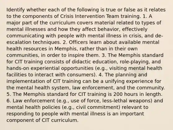 Identify whether each of the following is true or false as it relates to the components of Crisis Intervention Team training. 1. A major part of the curriculum covers material related to types of mental illnesses and how they affect behavior, effectively communicating with people with mental illness in crisis, and de-escalation techniques. 2. Officers learn about available mental health resources in Memphis, rather than in their own communities, in order to inspire them. 3. The Memphis standard for CIT training consists of didactic education, role-playing, and hands-on experiential opportunities (e.g., visiting mental health facilities to interact with consumers). 4. The planning and implementation of CIT training can be a unifying experience for the mental health system, law enforcement, and the community. 5. The Memphis standard for CIT training is 200 hours in length. 6. Law enforcement (e.g., use of force, less-lethal weapons) and mental health policies (e.g., civil commitment) relevant to responding to people with mental illness is an important component of CIT curriculum.