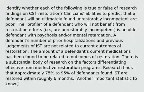 Identify whether each of the following is true or false of research findings on CST restoration? Clinicians' abilities to predict that a defendant will be ultimately found unrestorably incompetent are poor. The "profile" of a defendant who will not benefit from restoration efforts (i.e., are unrestorably incompetent) is an older defendant with psychosis and/or mental retardation. A defendant's number of prior hospitalizations and previous judgements of IST are not related to current outcomes of restoration. The amount of a defendant's current medications has been found to be related to outcomes of restoration. There is a substantial body of research on the factors differentiating effective from ineffective restoration programs. Research finds that approximately 75% to 95% of defendants found IST are restored within roughly 6 months. [Another important statistic to know.]