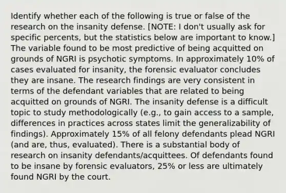 Identify whether each of the following is true or false of the research on the insanity defense. [NOTE: I don't usually ask for specific percents, but the statistics below are important to know.] The variable found to be most predictive of being acquitted on grounds of NGRI is psychotic symptoms. In approximately 10% of cases evaluated for insanity, the forensic evaluator concludes they are insane. The research findings are very consistent in terms of the defendant variables that are related to being acquitted on grounds of NGRI. The insanity defense is a difficult topic to study methodologically (e.g., to gain access to a sample, differences in practices across states limit the generalizability of findings). Approximately 15% of all felony defendants plead NGRI (and are, thus, evaluated). There is a substantial body of research on insanity defendants/acquittees. Of defendants found to be insane by forensic evaluators, 25% or less are ultimately found NGRI by the court.