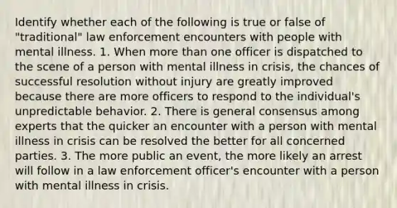 Identify whether each of the following is true or false of "traditional" law enforcement encounters with people with mental illness. 1. When more than one officer is dispatched to the scene of a person with mental illness in crisis, the chances of successful resolution without injury are greatly improved because there are more officers to respond to the individual's unpredictable behavior. 2. There is general consensus among experts that the quicker an encounter with a person with mental illness in crisis can be resolved the better for all concerned parties. 3. The more public an event, the more likely an arrest will follow in a law enforcement officer's encounter with a person with mental illness in crisis.