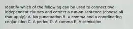 Identify which of the following can be used to connect two independent clauses and correct a run-on sentence (choose all that apply): A. No punctuation B. A comma and a coordinating conjunction C. A period D. A comma E. A semicolon