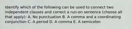 Identify which of the following can be used to connect two independent clauses and correct a run-on sentence (choose all that apply): A. No punctuation B. A comma and a coordinating conjunction C. A period D. A comma E. A semicolon