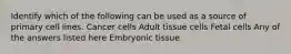 Identify which of the following can be used as a source of primary cell lines. Cancer cells Adult tissue cells Fetal cells Any of the answers listed here Embryonic tissue