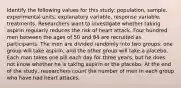 Identify the following values for this study: population, sample, experimental units, explanatory variable, response variable, treatments. Researchers want to investigate whether taking aspirin regularly reduces the risk of heart attack. Four hundred men between the ages of 50 and 84 are recruited as participants. The men are divided randomly into two groups: one group will take aspirin, and the other group will take a placebo. Each man takes one pill each day for three years, but he does not know whether he is taking aspirin or the placebo. At the end of the study, researchers count the number of men in each group who have had heart attacks.