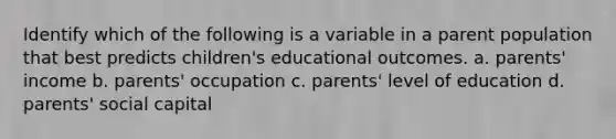 Identify which of the following is a variable in a parent population that best predicts children's educational outcomes. a. parents' income b. parents' occupation c. parents' level of education d. parents' social capital