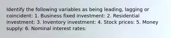 Identify the following variables as being​ leading, lagging or​ coincident: 1. Business fixed investment: 2. Residential​ investment: 3. Inventory​ investment: 4. Stock​ prices: 5. Money​ supply: 6. Nominal interest​ rates: