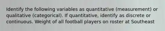 Identify the following variables as quantitative (measurement) or qualitative (categorical). If quantitative, identify as discrete or continuous. Weight of all football players on roster at Southeast