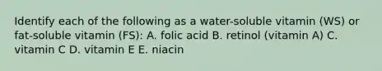 Identify each of the following as a water-soluble vitamin (WS) or fat-soluble vitamin (FS): A. folic acid B. retinol (vitamin A) C. vitamin C D. vitamin E E. niacin