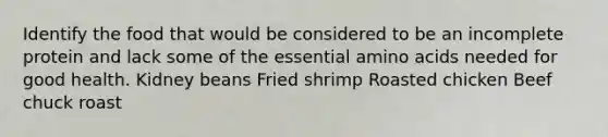 Identify the food that would be considered to be an incomplete protein and lack some of the essential <a href='https://www.questionai.com/knowledge/k9gb720LCl-amino-acids' class='anchor-knowledge'>amino acids</a> needed for good health. Kidney beans Fried shrimp Roasted chicken Beef chuck roast